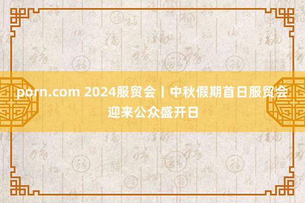 porn.com 2024服贸会丨中秋假期首日服贸会迎来公众盛开日