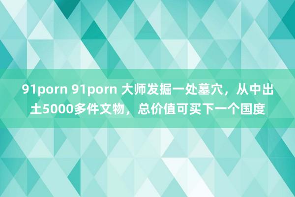 91porn 91porn 大师发掘一处墓穴，从中出土5000多件文物，总价值可买下一个国度