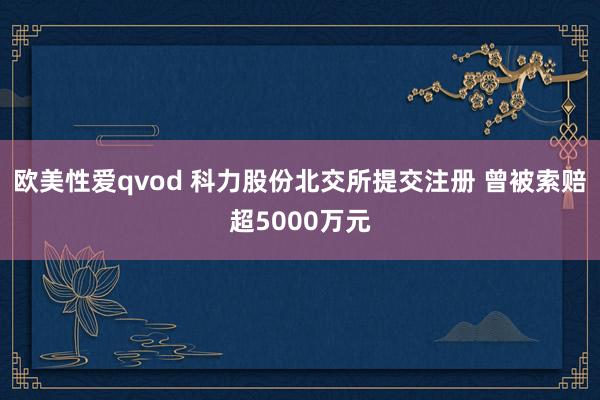 欧美性爱qvod 科力股份北交所提交注册 曾被索赔超5000万元