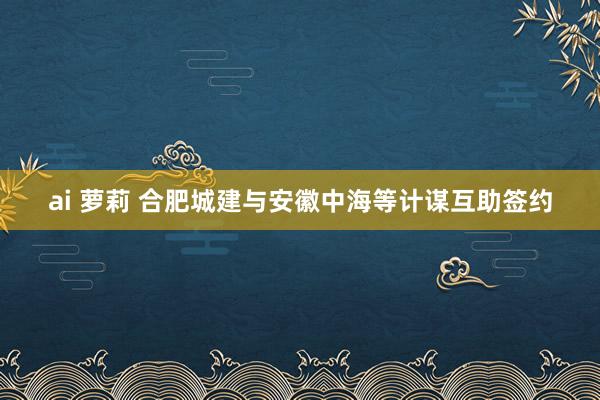 ai 萝莉 合肥城建与安徽中海等计谋互助签约