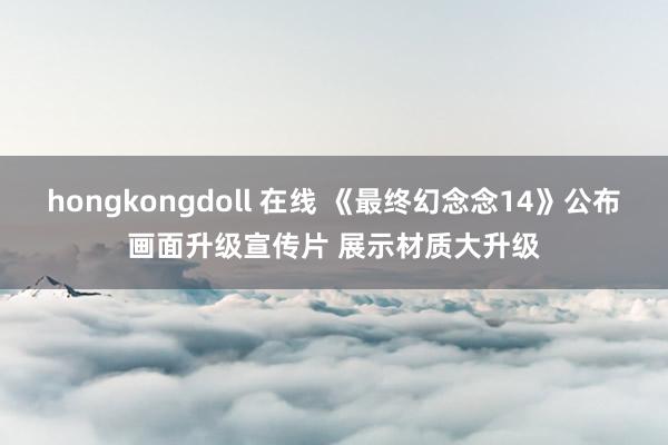 hongkongdoll 在线 《最终幻念念14》公布画面升级宣传片 展示材质大升级