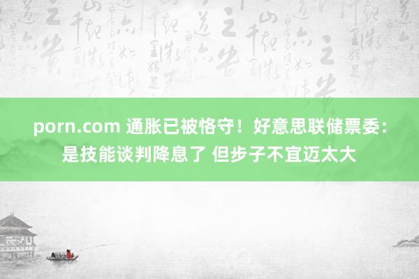 porn.com 通胀已被恪守！好意思联储票委：是技能谈判降息了 但步子不宜迈太大