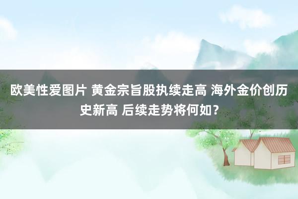 欧美性爱图片 黄金宗旨股执续走高 海外金价创历史新高 后续走势将何如？