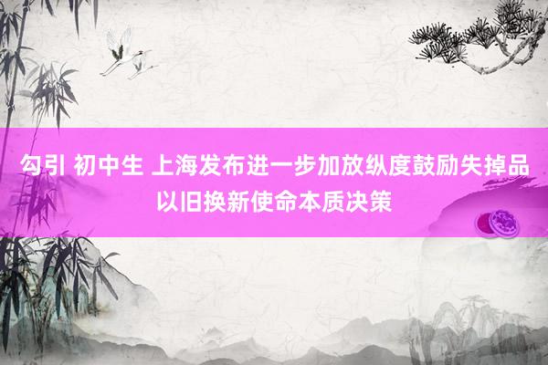 勾引 初中生 上海发布进一步加放纵度鼓励失掉品以旧换新使命本质决策