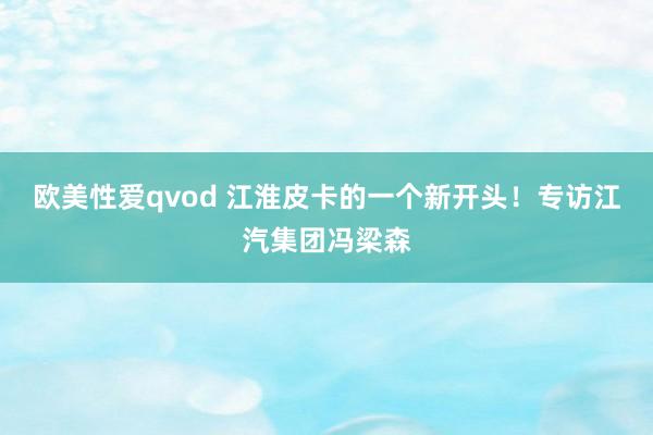 欧美性爱qvod 江淮皮卡的一个新开头！专访江汽集团冯梁森