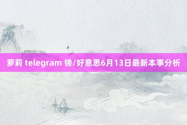 萝莉 telegram 镑/好意思6月13日最新本事分析