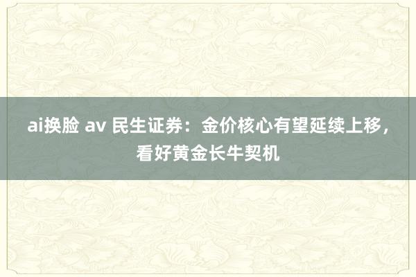 ai换脸 av 民生证券：金价核心有望延续上移，看好黄金长牛契机