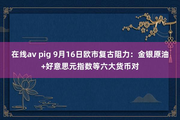 在线av pig 9月16日欧市复古阻力：金银原油+好意思元指数等六大货币对