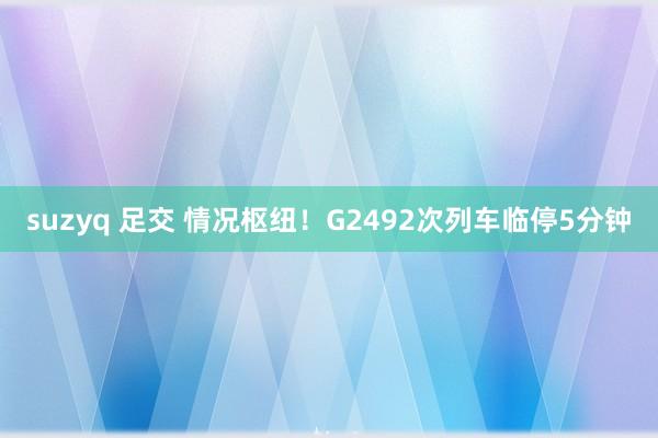 suzyq 足交 情况枢纽！G2492次列车临停5分钟