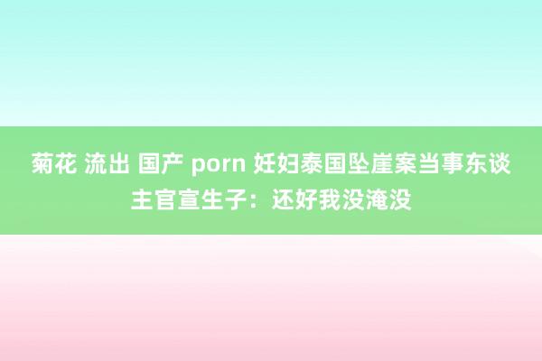 菊花 流出 国产 porn 妊妇泰国坠崖案当事东谈主官宣生子：还好我没淹没