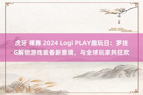 虎牙 裸舞 2024 Logi PLAY趣玩日：罗技G解锁游戏装备新意境，与全球玩家共狂欢