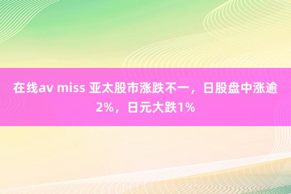 在线av miss 亚太股市涨跌不一，日股盘中涨逾2%，日元大跌1%