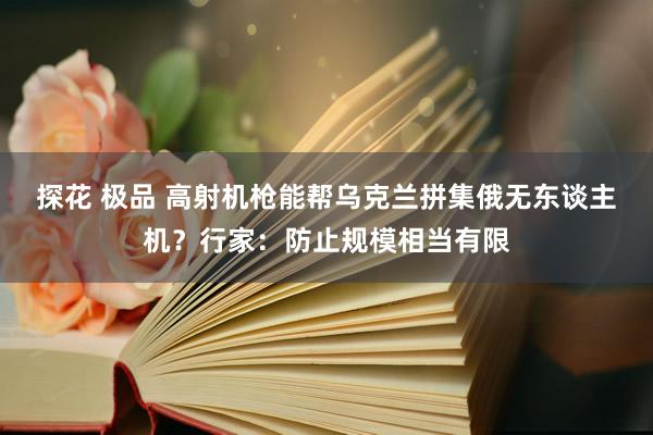 探花 极品 高射机枪能帮乌克兰拼集俄无东谈主机？行家：防止规模相当有限