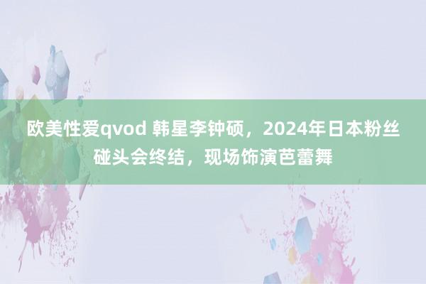 欧美性爱qvod 韩星李钟硕，2024年日本粉丝碰头会终结，现场饰演芭蕾舞