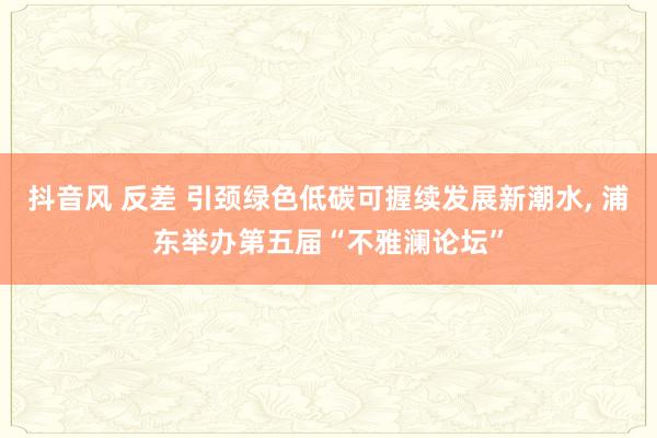 抖音风 反差 引颈绿色低碳可握续发展新潮水， 浦东举办第五届“不雅澜论坛”