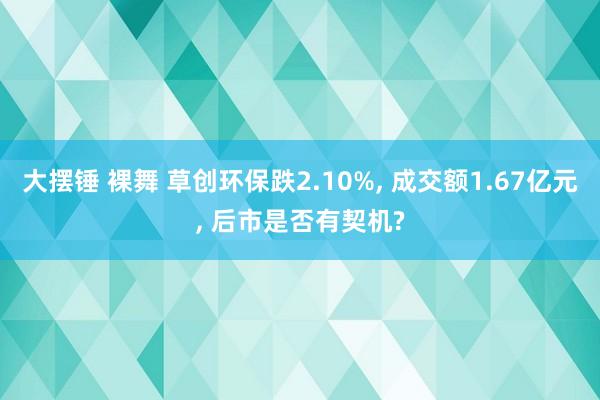 大摆锤 裸舞 草创环保跌2.10%， 成交额1.67亿元， 后市是否有契机?