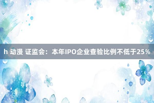 h 动漫 证监会：本年IPO企业查验比例不低于25%