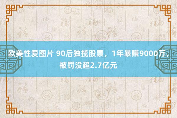 欧美性爱图片 90后独揽股票，1年暴赚9000万，被罚没超2.7亿元