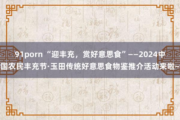 91porn “迎丰充，赏好意思食”——2024中国农民丰充节·玉田传统好意思食物鉴推介活动来啦~