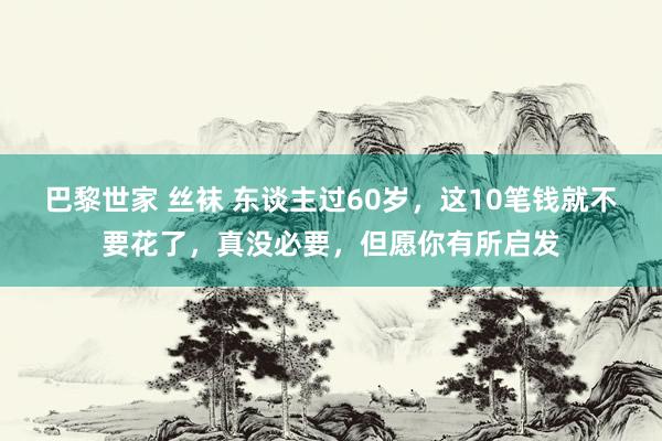 巴黎世家 丝袜 东谈主过60岁，这10笔钱就不要花了，真没必要，但愿你有所启发