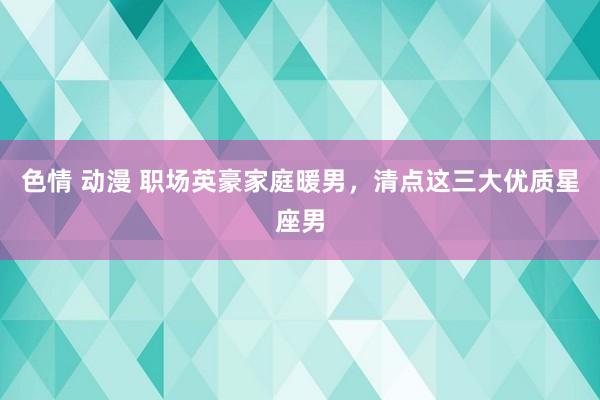 色情 动漫 职场英豪家庭暖男，清点这三大优质星座男