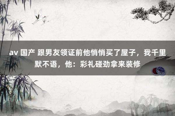 av 国产 跟男友领证前他悄悄买了屋子，我千里默不语，他：彩礼碰劲拿来装修