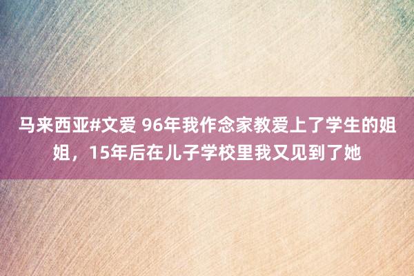 马来西亚#文爱 96年我作念家教爱上了学生的姐姐，15年后在儿子学校里我又见到了她