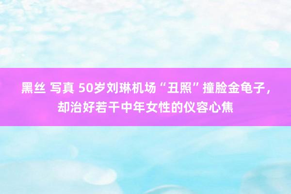 黑丝 写真 50岁刘琳机场“丑照”撞脸金龟子，却治好若干中年女性的仪容心焦