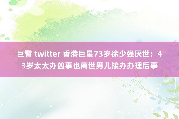 巨臀 twitter 香港巨星73岁徐少强厌世：43岁太太办凶事也离世男儿接办办理后事