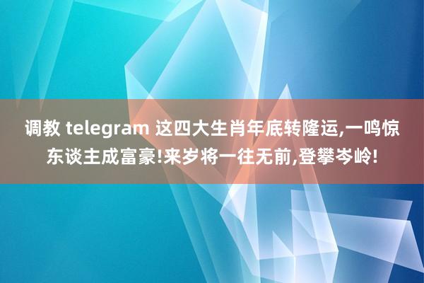 调教 telegram 这四大生肖年底转隆运，一鸣惊东谈主成富豪!来岁将一往无前，登攀岑岭!