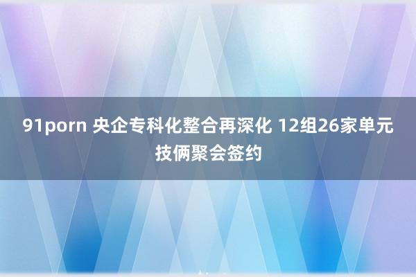 91porn 央企专科化整合再深化 12组26家单元技俩聚会签约