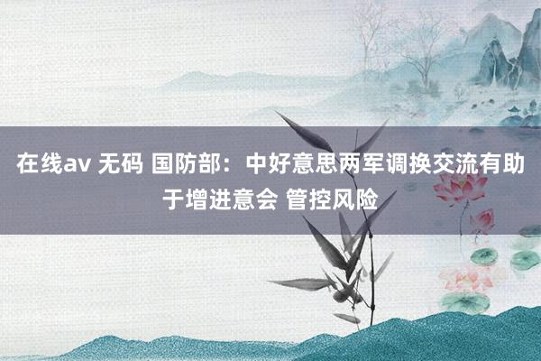 在线av 无码 国防部：中好意思两军调换交流有助于增进意会 管控风险