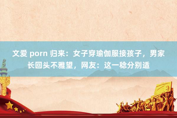 文爱 porn 归来：女子穿瑜伽服接孩子，男家长回头不雅望，网友：这一稔分别适