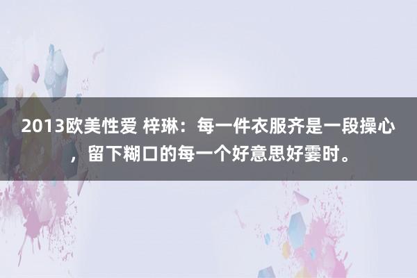 2013欧美性爱 梓琳：每一件衣服齐是一段操心，留下糊口的每一个好意思好霎时。