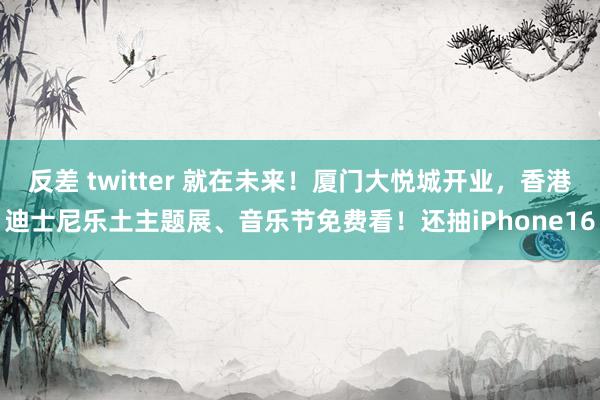 反差 twitter 就在未来！厦门大悦城开业，香港迪士尼乐土主题展、音乐节免费看！还抽iPhone16