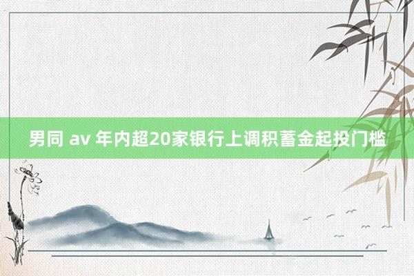 男同 av 年内超20家银行上调积蓄金起投门槛