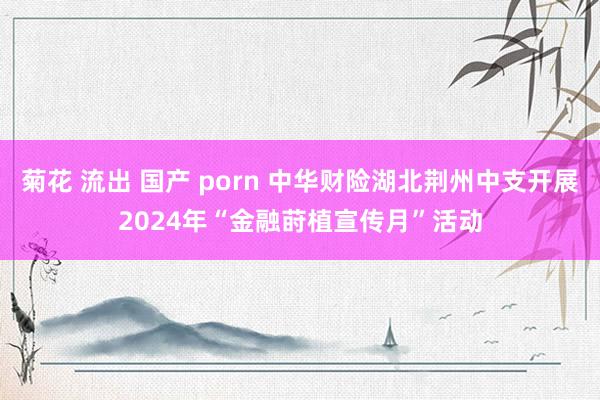 菊花 流出 国产 porn 中华财险湖北荆州中支开展2024年“金融莳植宣传月”活动