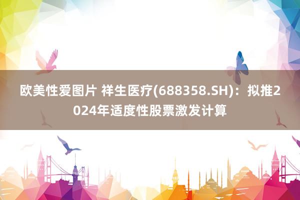 欧美性爱图片 祥生医疗(688358.SH)：拟推2024年适度性股票激发计算