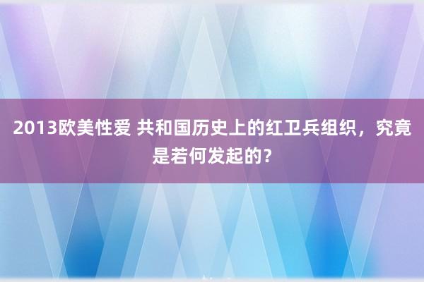 2013欧美性爱 共和国历史上的红卫兵组织，究竟是若何发起的？