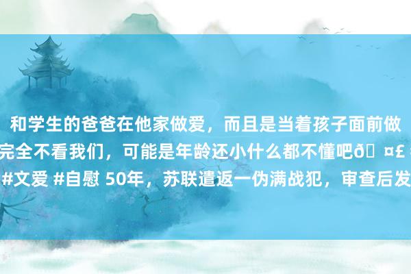 和学生的爸爸在他家做爱，而且是当着孩子面前做爱，太刺激了，孩子完全不看我们，可能是年龄还小什么都不懂吧🤣 #同城 #文爱 #自慰 50年，苏联遣返一伪满战犯，审查后发现，竟是潜藏多年的红色特工