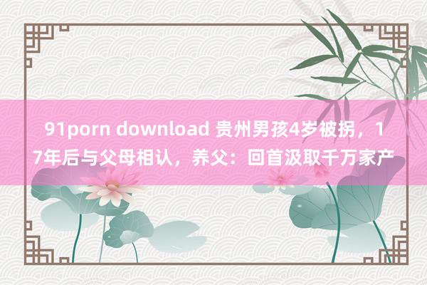 91porn download 贵州男孩4岁被拐，17年后与父母相认，养父：回首汲取千万家产