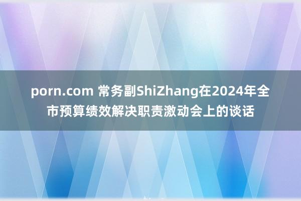 porn.com 常务副ShiZhang在2024年全市预算绩效解决职责激动会上的谈话