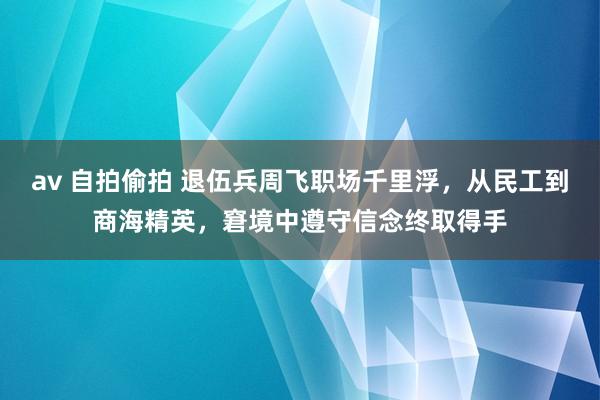 av 自拍偷拍 退伍兵周飞职场千里浮，从民工到商海精英，窘境中遵守信念终取得手