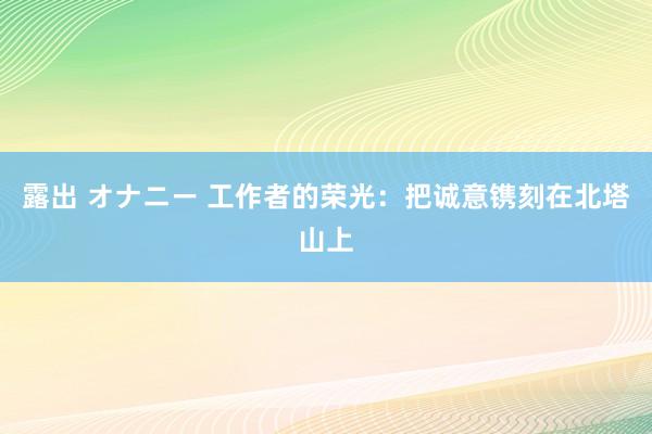 露出 オナニー 工作者的荣光：把诚意镌刻在北塔山上