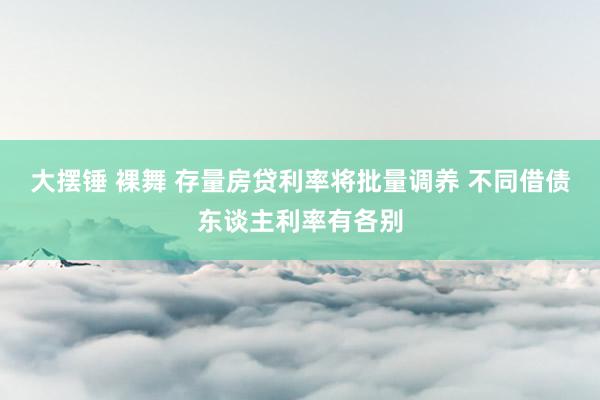 大摆锤 裸舞 存量房贷利率将批量调养 不同借债东谈主利率有各别