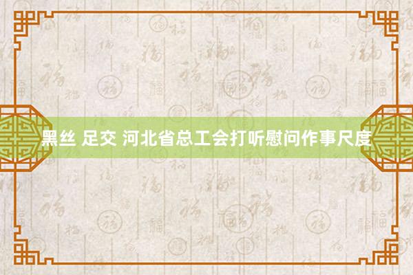 黑丝 足交 河北省总工会打听慰问作事尺度