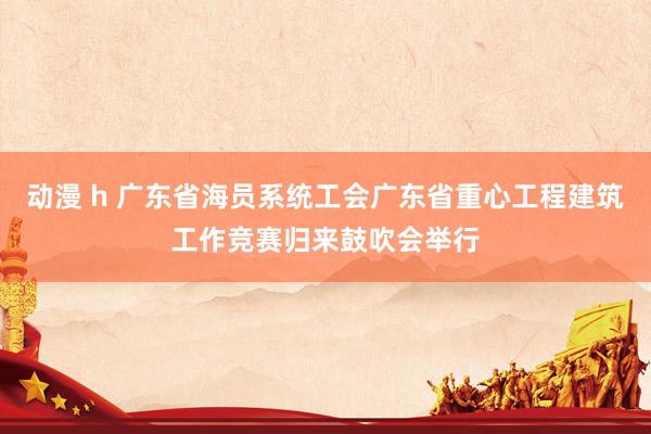 动漫 h 广东省海员系统工会广东省重心工程建筑工作竞赛归来鼓吹会举行