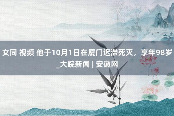 女同 视频 他于10月1日在厦门迟滞死灭，享年98岁_大皖新闻 | 安徽网