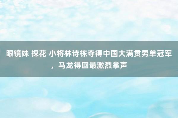 眼镜妹 探花 小将林诗栋夺得中国大满贯男单冠军，马龙得回最激烈掌声