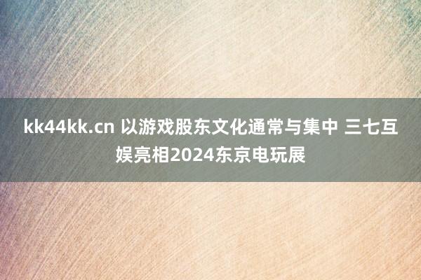 kk44kk.cn 以游戏股东文化通常与集中 三七互娱亮相2024东京电玩展